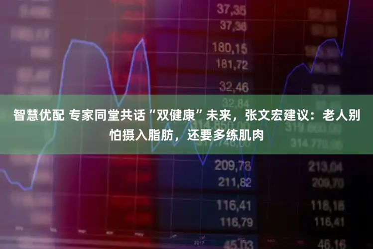 智慧优配 专家同堂共话“双健康”未来，张文宏建议：老人别怕摄入脂肪，还要多练肌肉