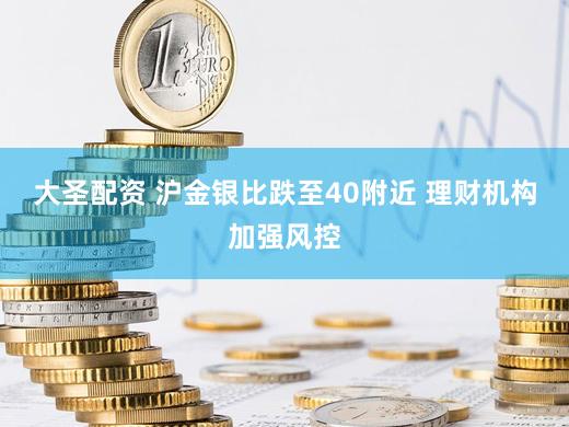 大圣配资 沪金银比跌至40附近 理财机构加强风控