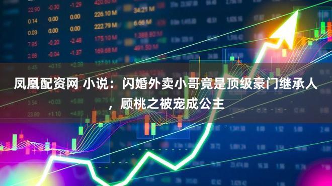 凤凰配资网 小说：闪婚外卖小哥竟是顶级豪门继承人，顾桃之被宠成公主