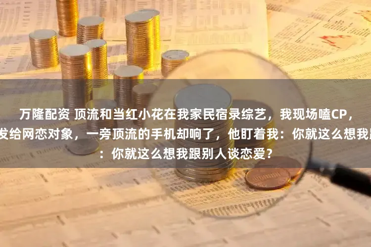 万隆配资 顶流和当红小花在我家民宿录综艺，我现场嗑CP，兴奋地拍照片发给网恋对象，一旁顶流的手机却响了，他盯着我：你就这么想我跟别人谈恋爱？