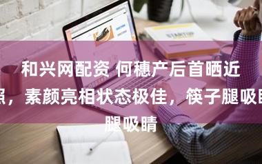 和兴网配资 何穗产后首晒近照，素颜亮相状态极佳，筷子腿吸睛