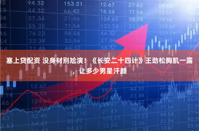 塞上贷配资 没身材别尬演！《长安二十四计》王劲松胸肌一露，让多少男星汗颜