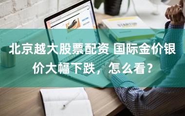 北京越大股票配资 国际金价银价大幅下跌，怎么看？