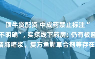 顶牛贷配资 中成药禁止标注“不良反应尚不明确”, 实探线下药房: 仍有板蓝根、川贝清肺糖浆、复方鱼腥草合剂等存在该标识;专家: 现有库存仍可销售
