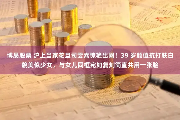 博易股票 沪上当家花旦司雯嘉惊艳出圈！39 岁颜值抗打肤白貌美似少女，与女儿同框宛如复刻简直共用一张脸