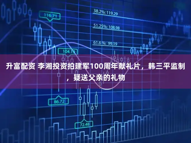 升富配资 李湘投资拍建军100周年献礼片，韩三平监制，疑送父亲的礼物