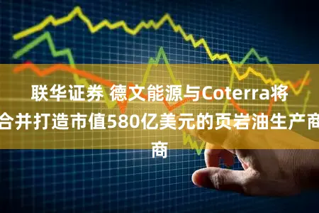 联华证券 德文能源与Coterra将合并打造市值580亿美元的页岩油生产商