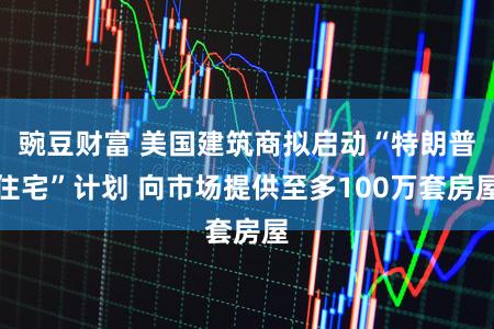 豌豆财富 美国建筑商拟启动“特朗普住宅”计划 向市场提供至多100万套房屋
