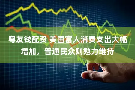粤友钱配资 美国富人消费支出大幅增加，普通民众则勉力维持