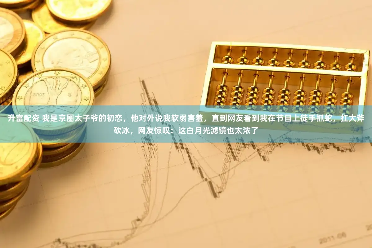 升富配资 我是京圈太子爷的初恋，他对外说我软弱害羞，直到网友看到我在节目上徒手抓蛇，扛大斧砍冰，网友惊叹：这白月光滤镜也太浓了