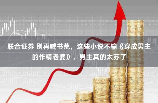 联合证券 别再喊书荒，这些小说不输《穿成男主的作精老婆》，男主真的太苏了
