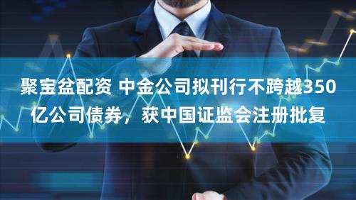 聚宝盆配资 中金公司拟刊行不跨越350亿公司债券，获中国证监会注册批复