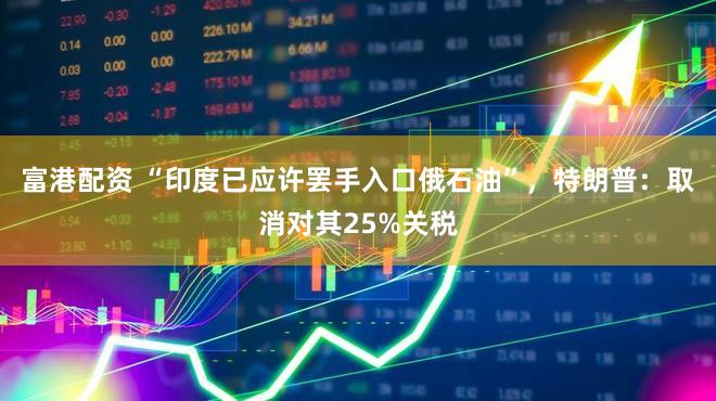 富港配资 “印度已应许罢手入口俄石油”,特朗普:取消对其25%关税