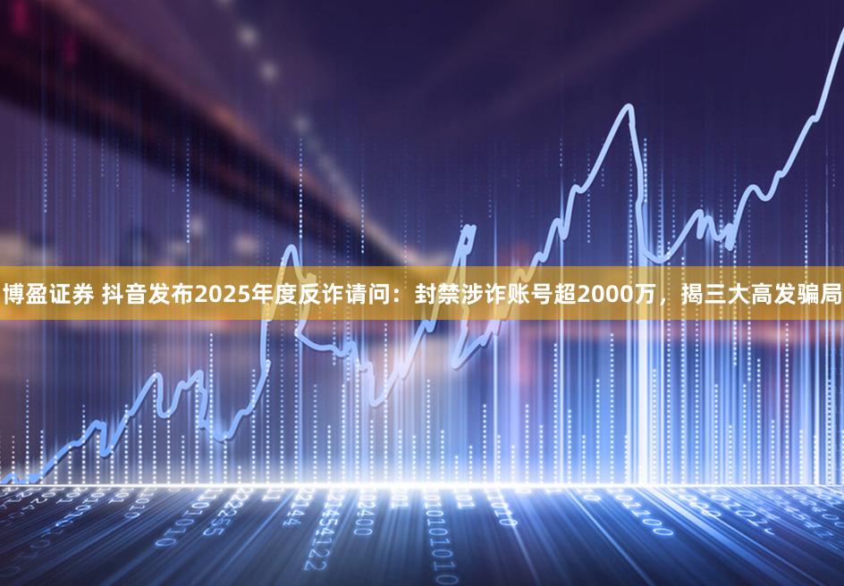 博盈证券 抖音发布2025年度反诈请问：封禁涉诈账号超2000万，揭三大高发骗局