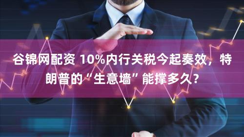 谷锦网配资 10%内行关税今起奏效，特朗普的“生意墙”能撑多久？