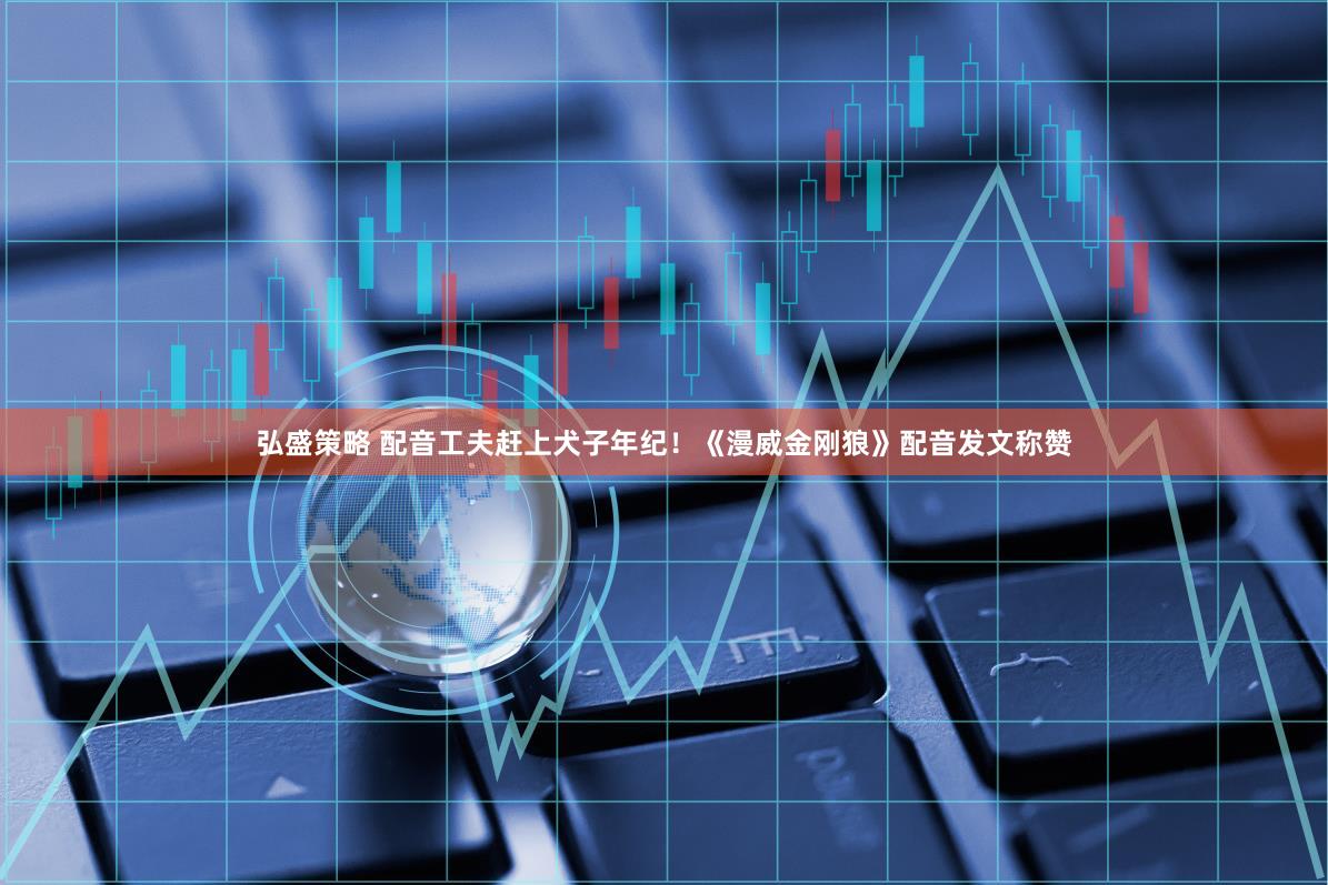 弘盛策略 配音工夫赶上犬子年纪！《漫威金刚狼》配音发文称赞