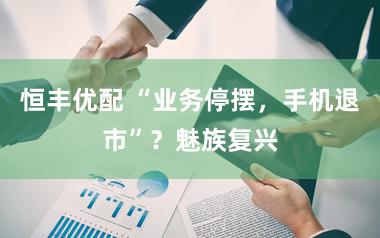 恒丰优配 “业务停摆，手机退市”？魅族复兴