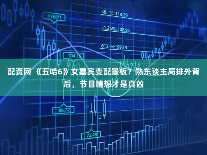 配资网 《五哈6》女嘉宾变配景板？熟东谈主局排外背后，节目瞎想才是真凶