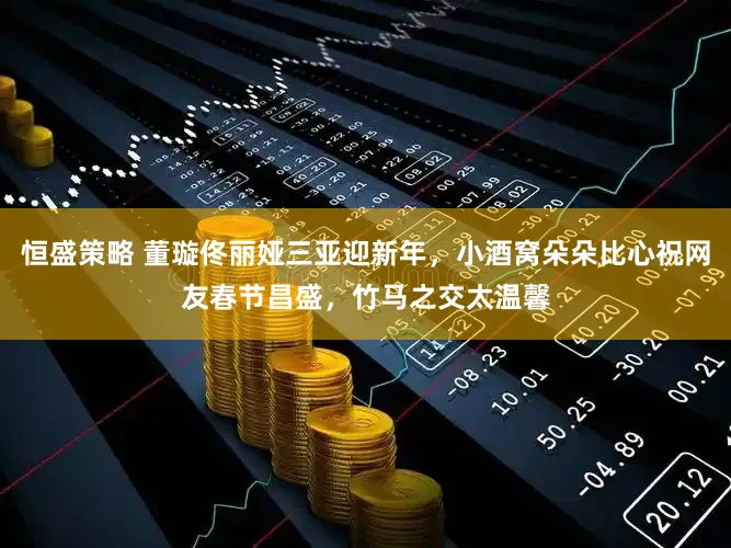 恒盛策略 董璇佟丽娅三亚迎新年，小酒窝朵朵比心祝网友春节昌盛，竹马之交太温馨