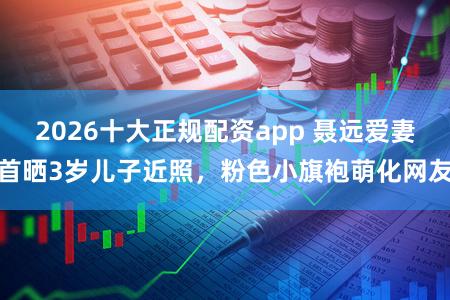 2026十大正规配资app 聂远爱妻首晒3岁儿子近照，粉色小旗袍萌化网友