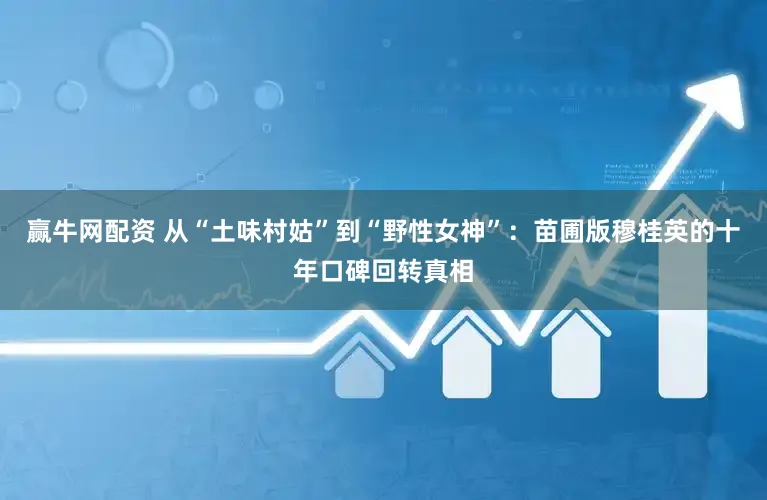 赢牛网配资 从“土味村姑”到“野性女神”：苗圃版穆桂英的十年口碑回转真相
