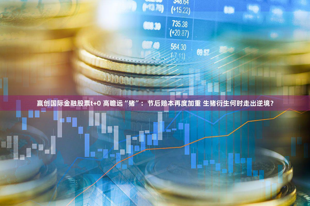 赢创国际金融股票t+0 高瞻远“猪”：节后赔本再度加重 生猪衍生何时走出逆境？