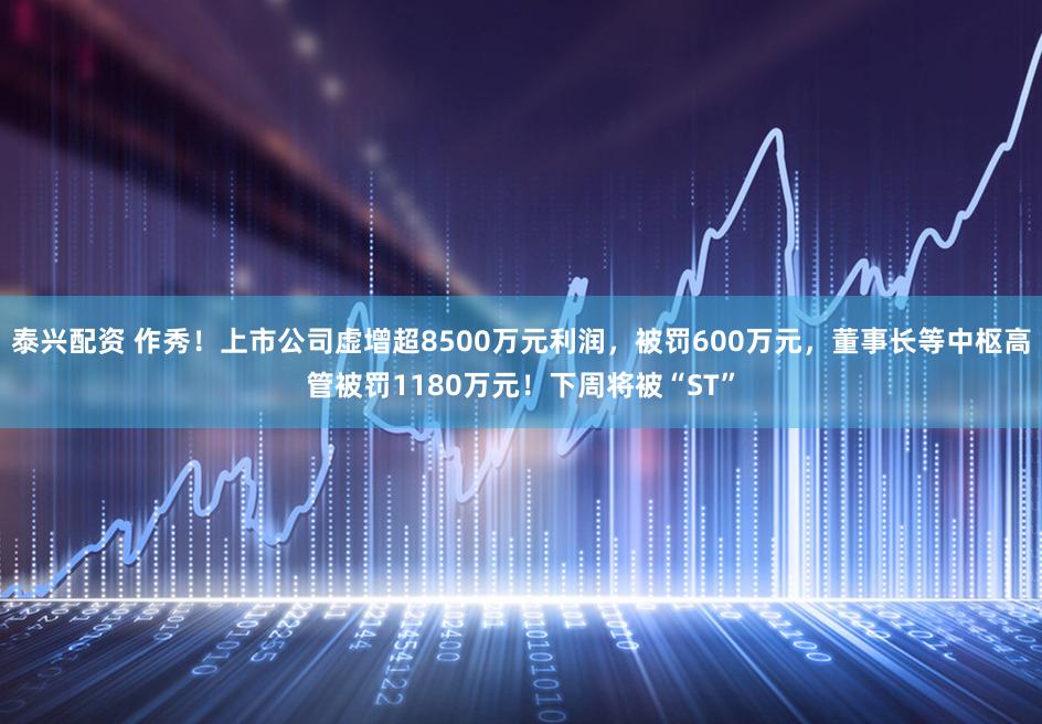 泰兴配资 作秀！上市公司虚增超8500万元利润，被罚600万元，董事长等中枢高管被罚1180万元！下周将被“ST”