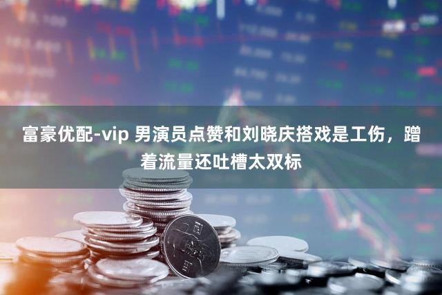 富豪优配-vip 男演员点赞和刘晓庆搭戏是工伤，蹭着流量还吐槽太双标