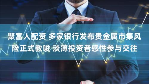 聚富人配资 多家银行发布贵金属市集风险正式教唆 淡薄投资者感性参与交往