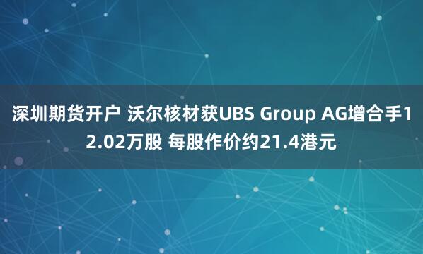 深圳期货开户 沃尔核材获UBS Group AG增合手12.02万股 每股作价约21.4港元