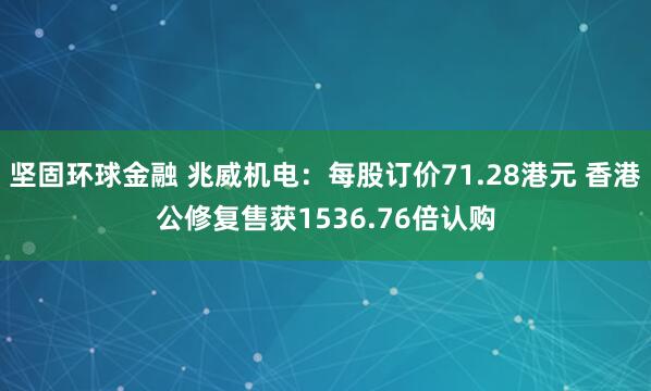 坚固环球金融 兆威机电：每股订价71.28港元 香港公修复售获1536.76倍认购