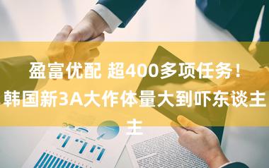 盈富优配 超400多项任务！韩国新3A大作体量大到吓东谈主
