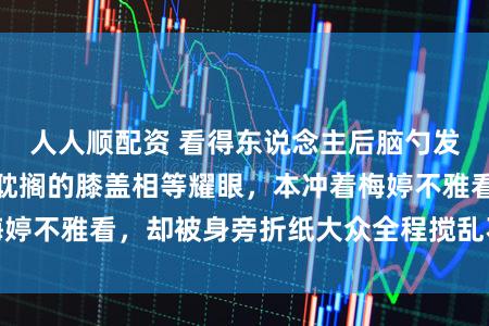 人人顺配资 看得东说念主后脑勺发紧!直播里不竭耽搁的膝盖相等耀眼,本冲着梅婷不雅看,却被身旁折纸大众全程搅乱不雅看体验