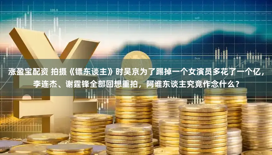 涨盈宝配资 拍摄《镖东谈主》时吴京为了踢掉一个女演员多花了一个亿，李连杰、谢霆锋全部回想重拍，阿谁东谈主究竟作念什么？