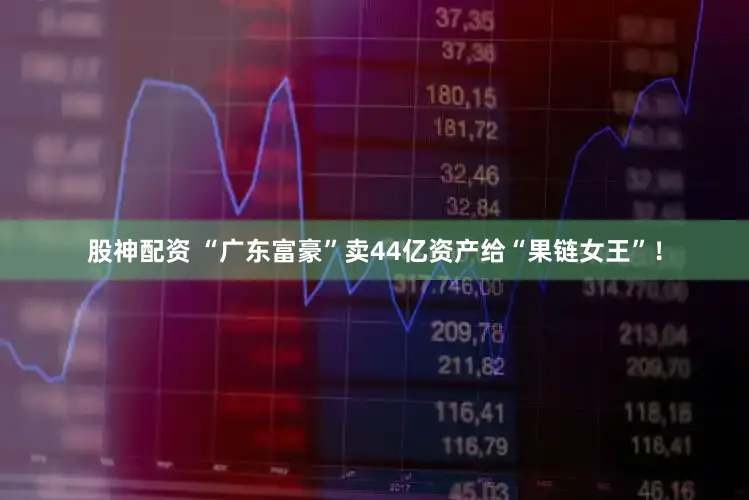 股神配资 “广东富豪”卖44亿资产给“果链女王”！