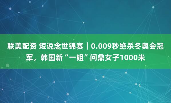 联美配资 短说念世锦赛｜0.009秒绝杀冬奥会冠军，韩国新“一姐”问鼎女子1000米