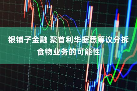 银铺子金融 聚首利华据悉筹议分拆食物业务的可能性