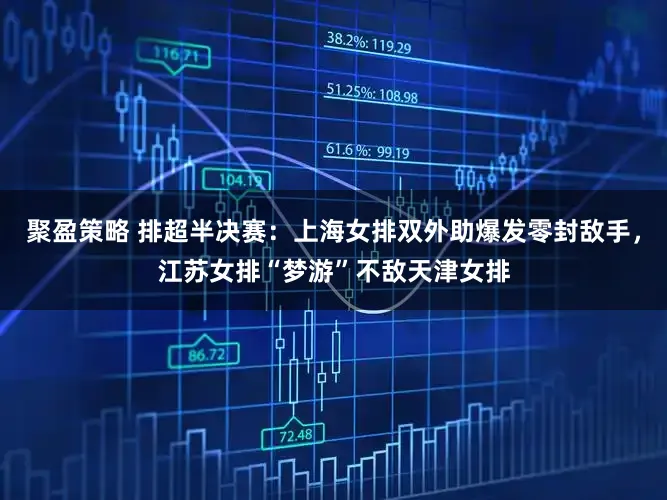 聚盈策略 排超半决赛：上海女排双外助爆发零封敌手，江苏女排“梦游”不敌天津女排