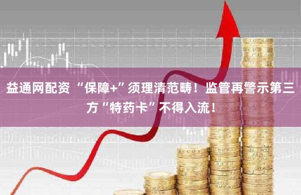 益通网配资 “保障+”须理清范畴！监管再警示第三方“特药卡”不得入流！