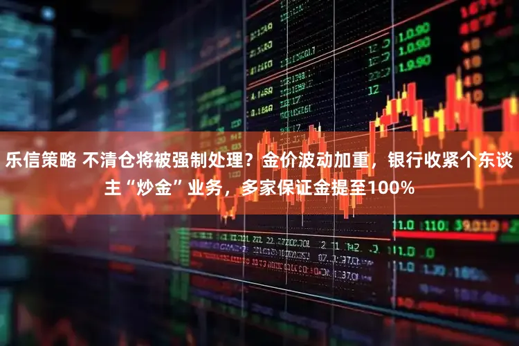 乐信策略 不清仓将被强制处理？金价波动加重，银行收紧个东谈主“炒金”业务，多家保证金提至100%