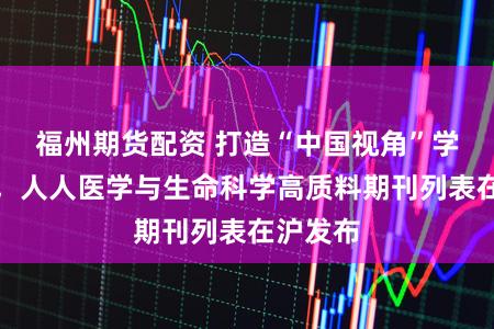 福州期货配资 打造“中国视角”学术标尺，人人医学与生命科学高质料期刊列表在沪发布