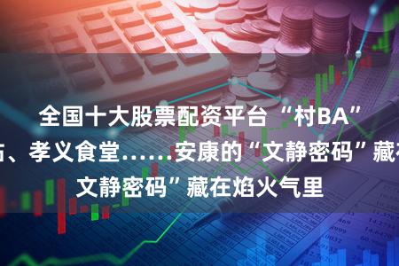 全国十大股票配资平台 “村BA”、暖心驿站、孝义食堂……安康的“文静密码”藏在焰火气里