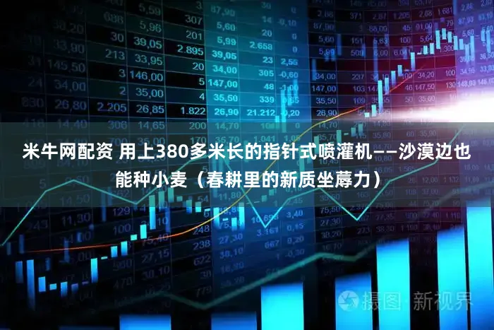 米牛网配资 用上380多米长的指针式喷灌机——沙漠边也能种小麦（春耕里的新质坐蓐力）