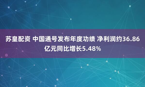苏皇配资 中国通号发布年度功绩 净利润约36.86亿元同比增长5.48%