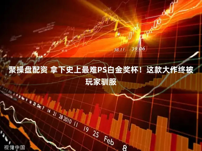 聚操盘配资 拿下史上最难PS白金奖杯!这款大作终被玩家驯服