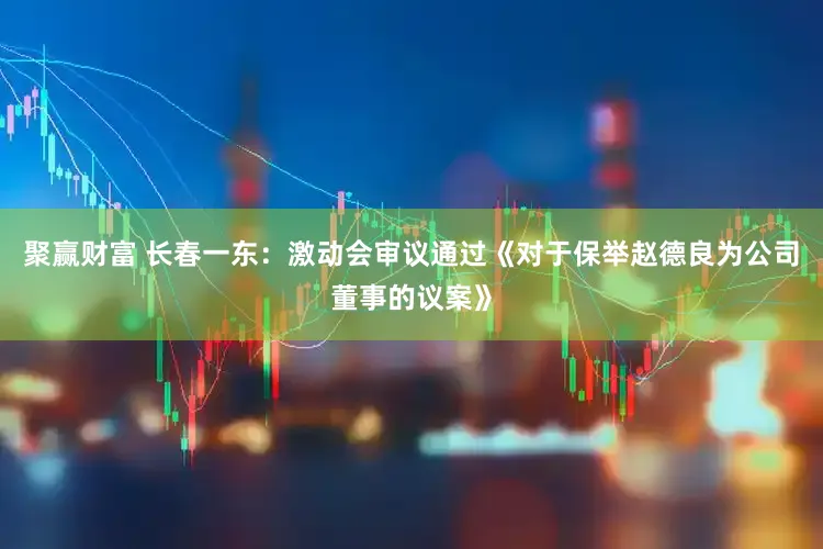 聚赢财富 长春一东:激动会审议通过《对于保举赵德良为公司董事的议案》