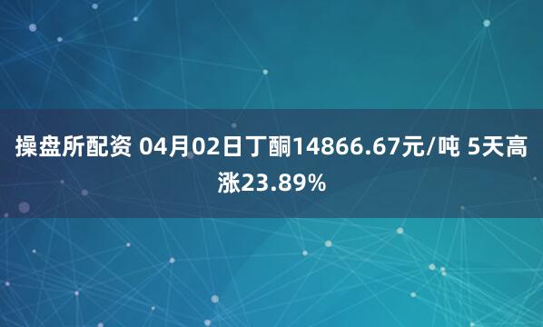 操盘所配资 04月02日丁酮14866.67元/吨 5天高涨23.89%