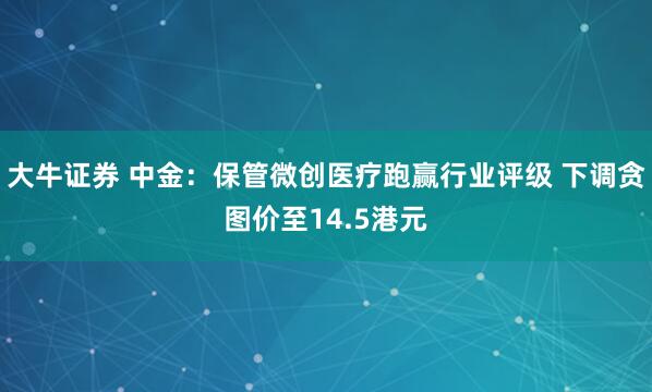 大牛证券 中金:保管微创医疗跑赢行业评级 下调贪图价至14.5港元