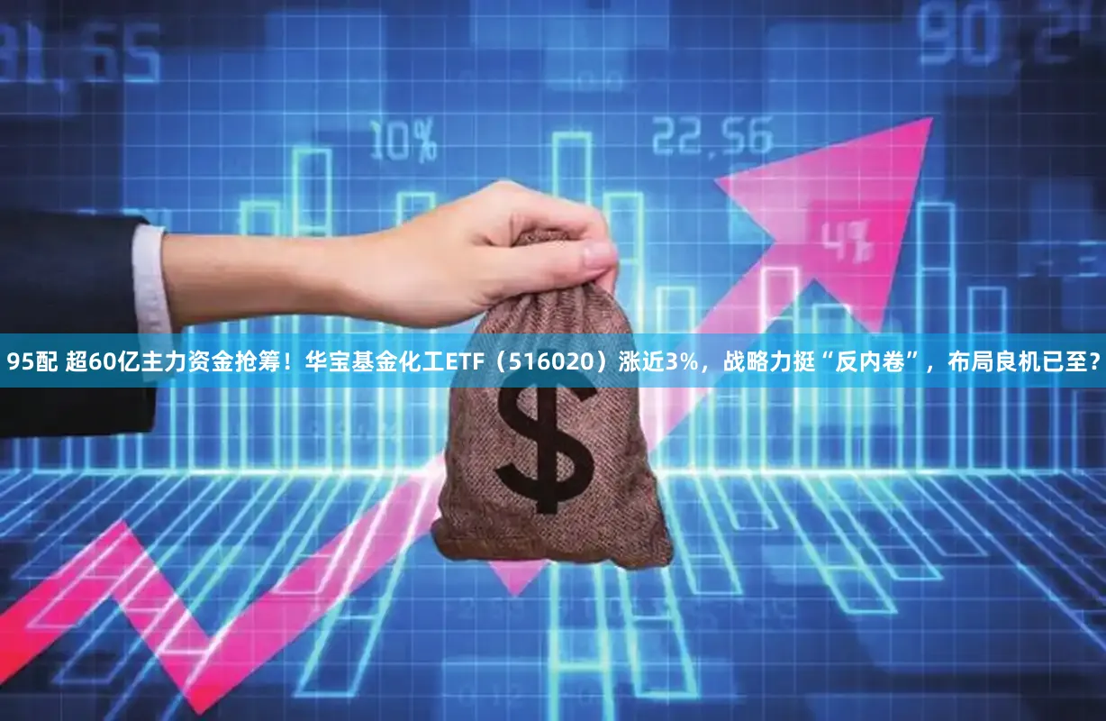 95配 超60亿主力资金抢筹!华宝基金化工ETF(516020)涨近3%,战略力挺“反内卷”,布局良机已至?