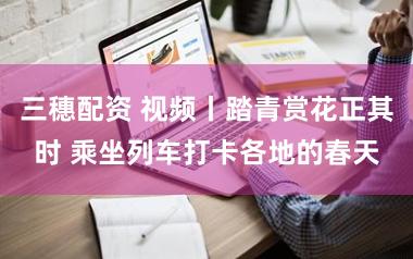 三穗配资 视频丨踏青赏花正其时 乘坐列车打卡各地的春天